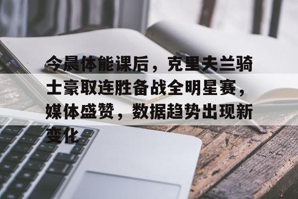九游体育入口-今晨体能课后,克里夫兰骑士豪取连胜备战全明星赛,媒体盛赞,数据趋势出现新变化的简单介绍