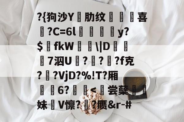 九游体育下载-?{狗沙Y閰肋纹頷		喜僑?C=6l磪饋柺y?$fkW\|D糓礄7泅U褔??龓?f克?鹠?VjD?%!T?厢耹	6?鬛
